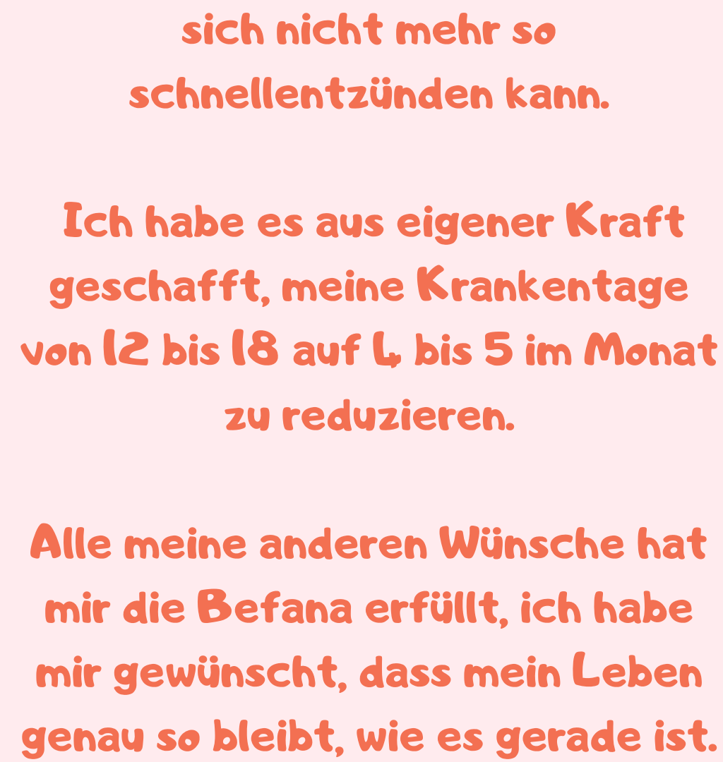 sich nicht mehr so schnellentzünden kann.
 Ich habe es aus eigener Kraft geschafft, meine Krankentage von 12 bis 18 auf 4 bis 5 im Monat zu reduzieren.
Alle meine anderen Wünsche hat mir die Befana erfüllt, ich habe mir gewünscht, dass mein Leben genau so bleibt, wie es gerade ist.