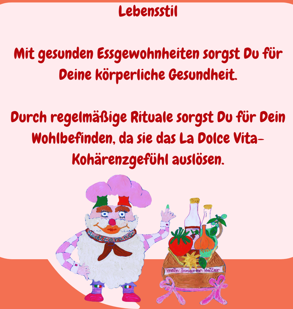 Lebensstil
Mit gesunden Essgewohnheiten sorgst Du für Deine körperliche Gesundheit.
Durch regelmäßige Rituale sorgst Du für Dein Wohlbefinden, da sie das La Dolce Vita-Kohärenzgefühl auslösen.
