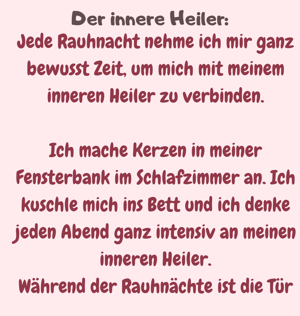 Der innere Heiler:
Jede Rauhnacht nehme ich mir ganz bewusst Zeit, um mich mit meinem inneren Heiler zu verbinden.
Ich mache Kerzen in meiner Fensterbank im Schlafzimmer an. Ich kuschle mich ins Bett und ich denke jeden Abend ganz intensiv an meinen inneren Heiler.
Während der Rauhnächte ist die Tür
