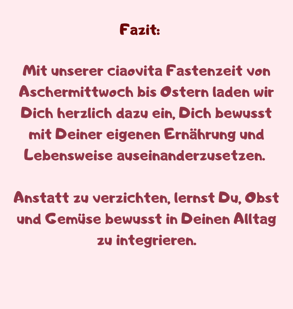 Fazit
Mit unserer ciaovita Fastenzeit von Aschermittwoch bis Ostern laden wir Dich herzlich dazu ein, Dich bewusst mit Deiner eigenen Ernährung und Lebensweise auseinanderzusetzen. 
Anstatt zu verzichten, lernst Du, Obst und Gemüse bewusst in Deinen Alltag zu integrieren.
