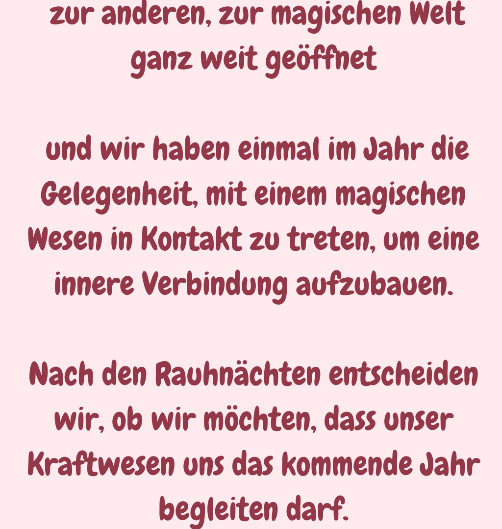  zur anderen, zur magischen Welt ganz weit geöffnet
 und wir haben einmal im Jahr die Gelegenheit, mit einem magischen Wesen in Kontakt zu treten, um eine innere Verbindung aufzubauen.
Nach den Rauhnächten entscheiden wir, ob wir möchten, dass unser Kraftwesen uns das kommende Jahr begleiten darf.