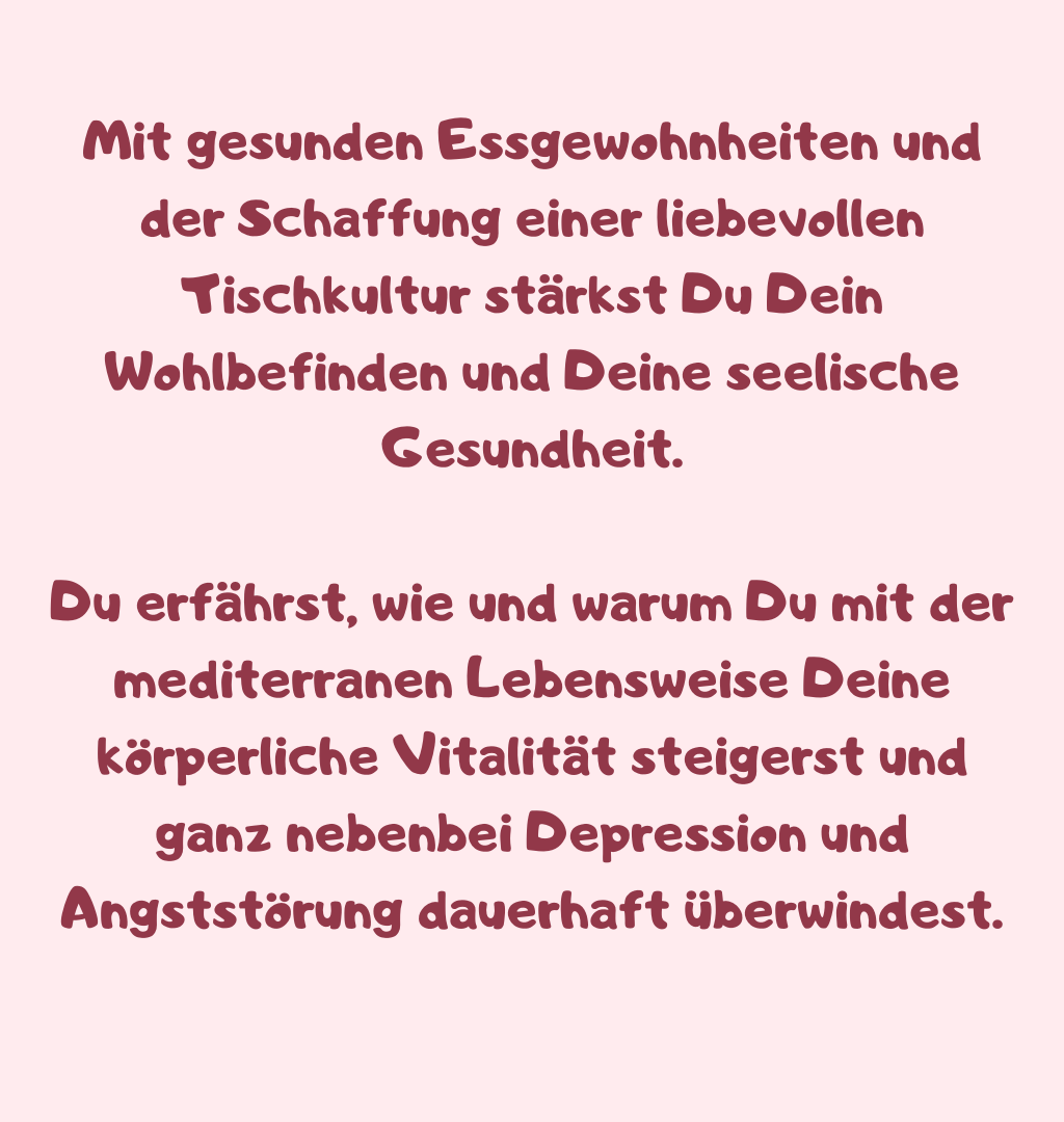 Mit gesunden Essgewohnheiten und der Schaffung einer liebevollen Tischkultur stärkst Du Dein Wohlbefinden und Deine seelische Gesundheit.
Du erfährst, wie und warum Du mit der mediterranen Lebensweise Deine körperliche Vitalität steigerst und ganz nebenbei Depression und Angststörung dauerhaft überwindest.
