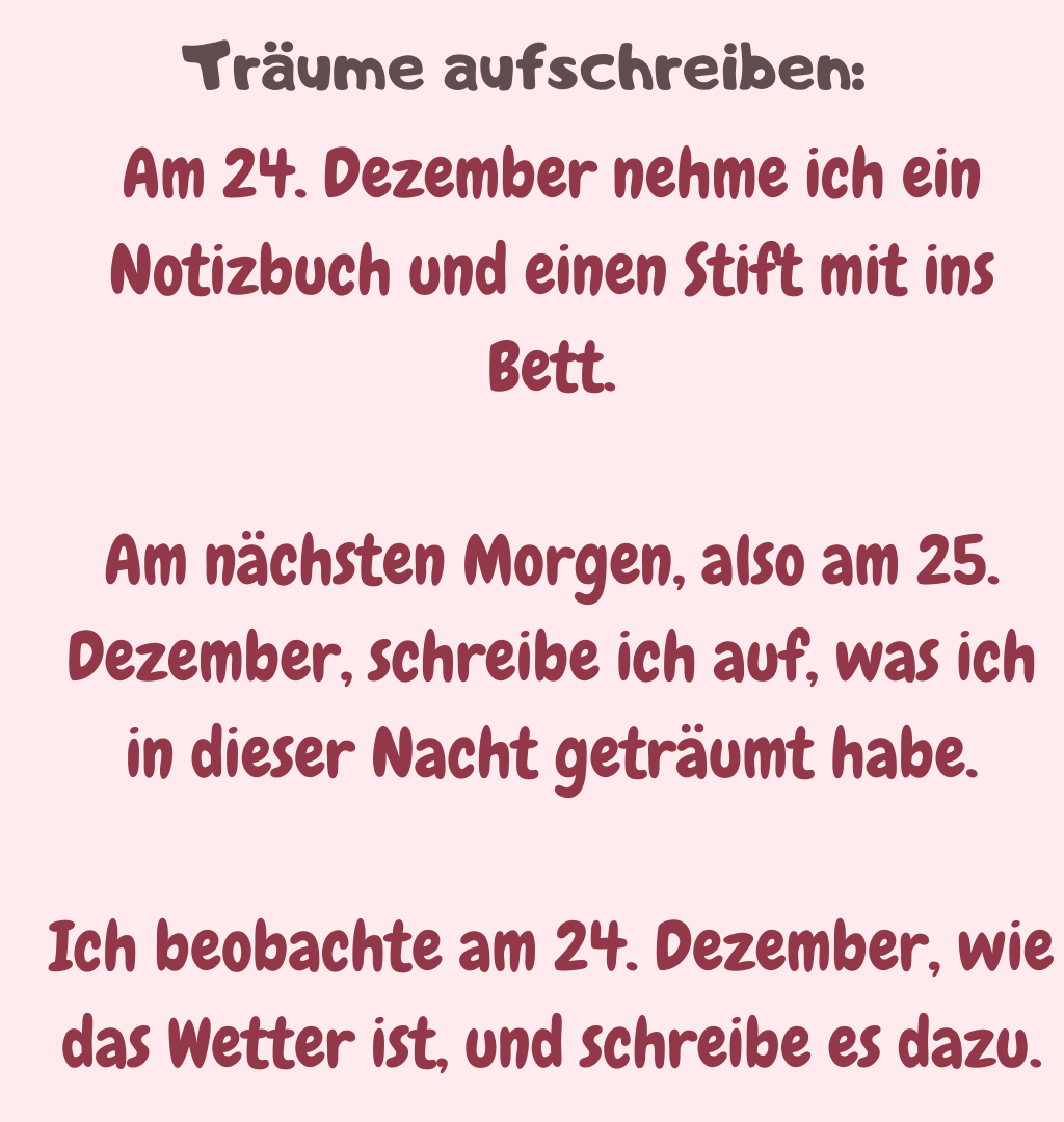 Träume aufschreiben: 
Am 24. Dezember nehme ich ein Notizbuch und einen Stift mit ins Bett.
Am nächsten Morgen, also am 25. Dezember, schreibe ich auf, was ich in dieser Nacht geträumt habe.
Ich beobachte am 24. Dezember, wie das Wetter ist, und schreibe es dazu.
