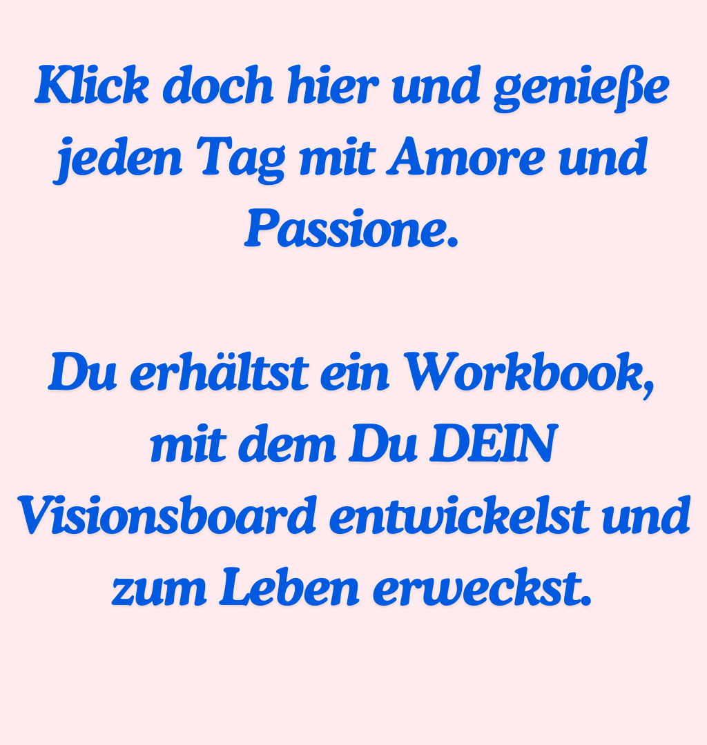 Klick doch hier und genieße jeden Tag mit Amore und Passione.
Du erhältst ein Workbook, mit dem Du DEIN Visionsboard entwickelst und zum Leben erweckst.
