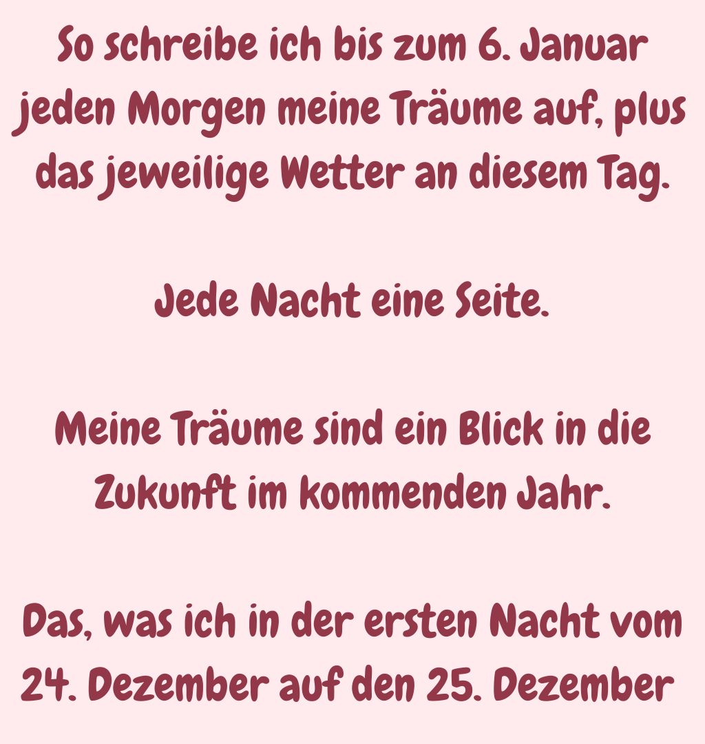 So schreibe ich bis zum 6. Januar jeden Morgen meine Träume auf, plus das jeweilige Wetter an diesem Tag.
Jede Nacht eine Seite.
Meine Träume sind ein Blick in die Zukunft im kommenden Jahr.
Das, was ich in der ersten Nacht vom 24. Dezember auf den 25. Dezember 
