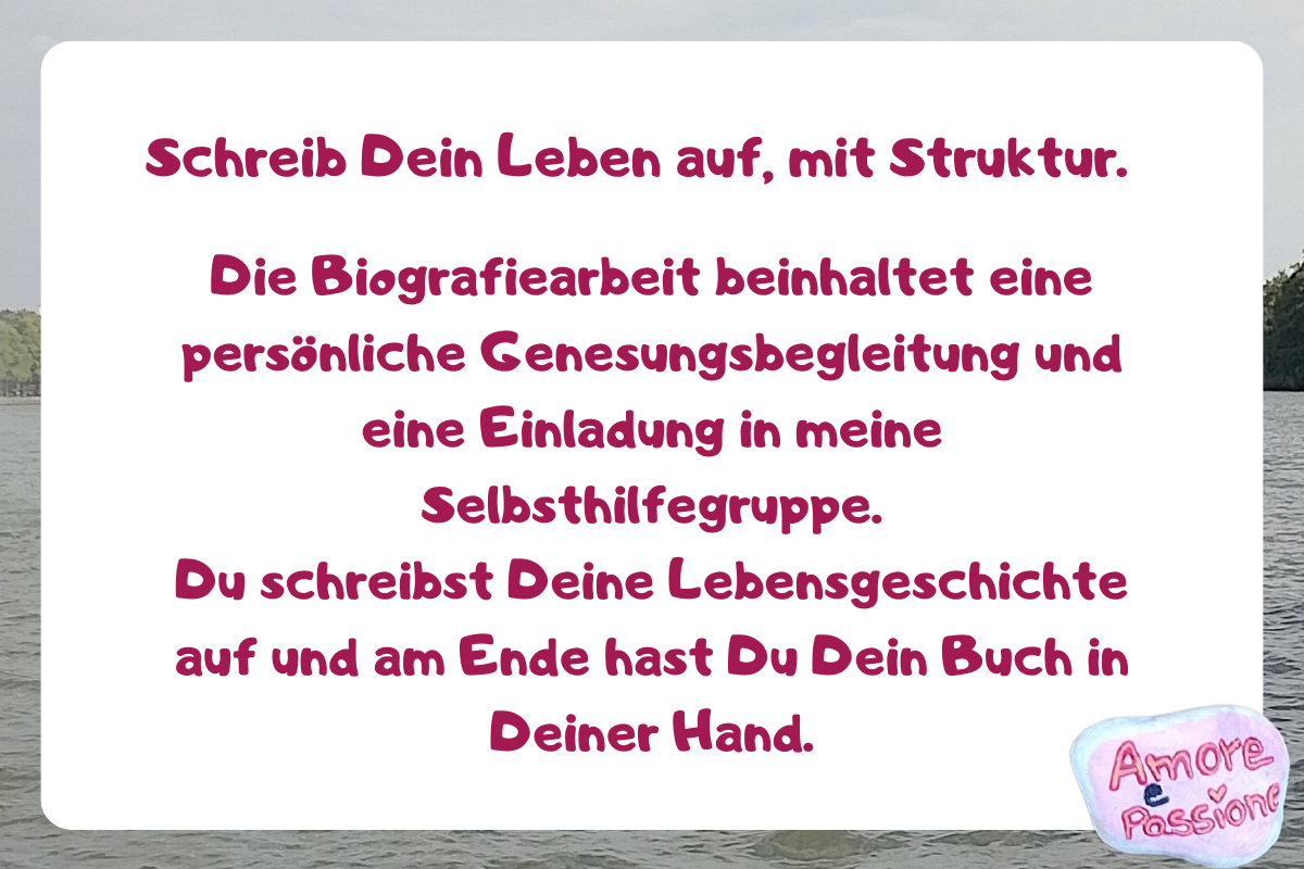 Schreib Dein Leben auf, mit Struktur.
Die Biografiearbeit beinhaltet eine persönliche Genesungsbegleitung und eine Einladung in meine Selbsthilfegruppe.
Du schreibst Deine Lebensgeschichte auf und am Ende hast Du Dein Buch in Deiner Hand.