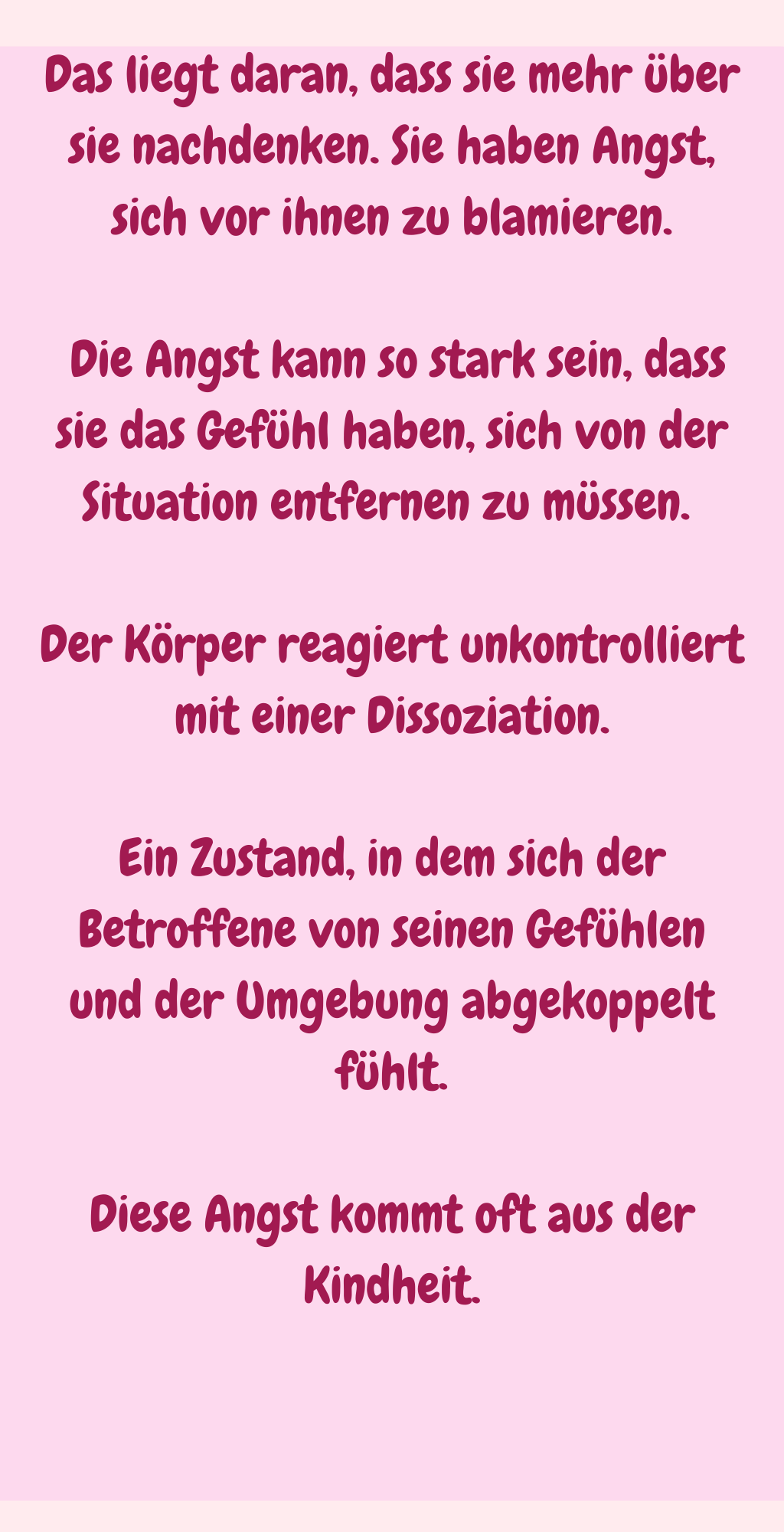 Das liegt daran, dass sie mehr über sie nachdenken. Sie haben Angst, sich vor ihnen zu blamieren.
 Die Angst kann so stark sein, dass sie das Gefühl haben, sich von der Situation entfernen zu müssen. 
Der Körper reagiert unkontrolliert mit einer Dissoziation.
Ein Zustand, in dem sich der Betroffene von seinen Gefühlen und der Umgebung abgekoppelt fühlt.
Diese Angst kommt oft aus der Kindheit.
