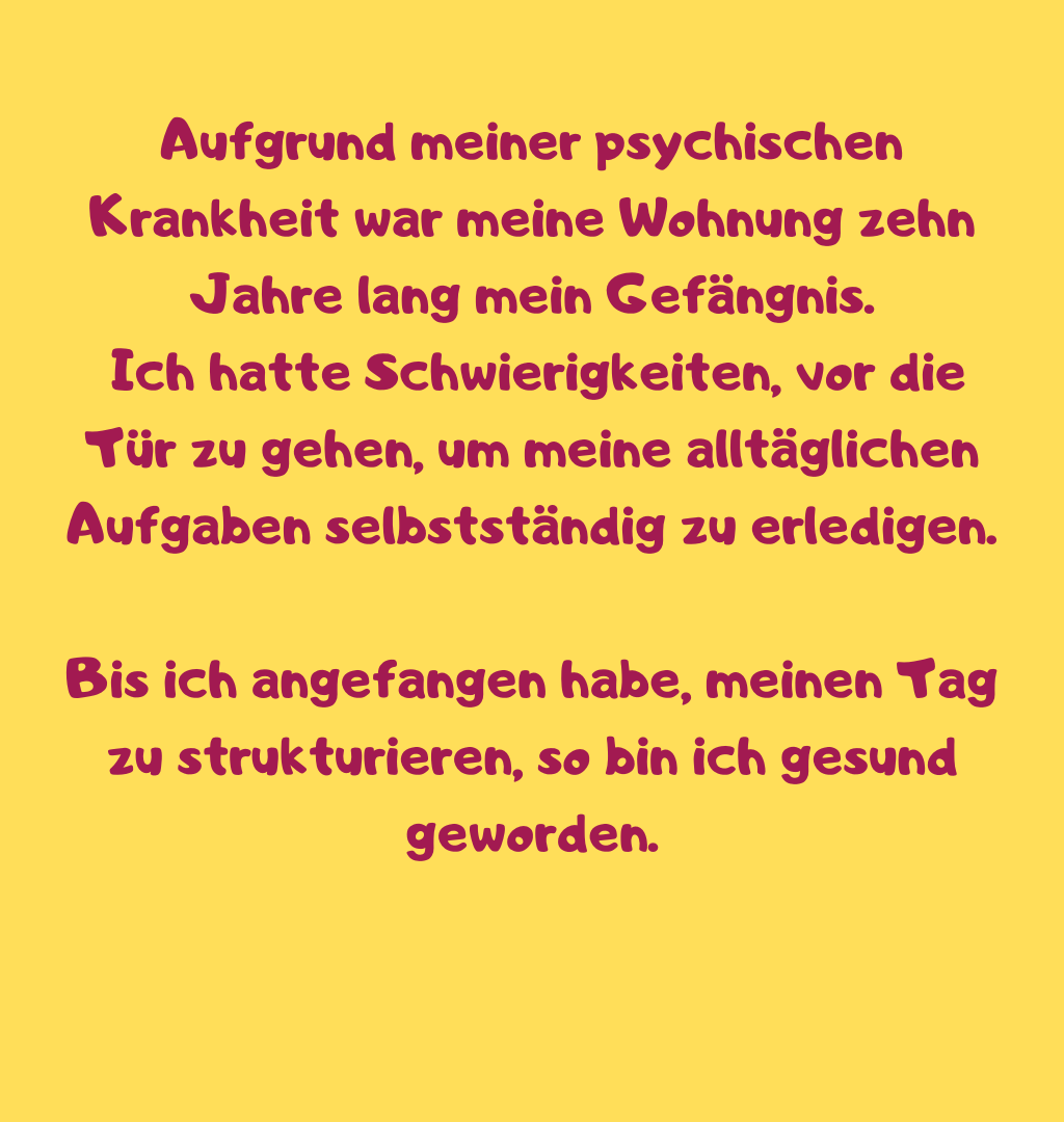 Aufgrund meiner psychischen Krankheit war meine Wohnung zehn Jahre lang mein Gefängnis.
 Ich hatte Schwierigkeiten, vor die Tür zu gehen, um meine alltäglichen Aufgaben selbstständig zu erledigen.
Bis ich angefangen habe, meinen Tag zu strukturieren, so bin ich gesund geworden.
