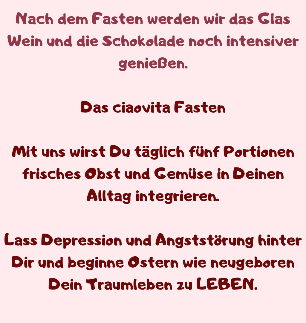 Nach dem Fasten werden wir das Glas Wein und die Schokolade noch intensiver genießen.
Das ciaovita Fasten
Mit uns wirst Du täglich fünf Portionen frisches Obst und Gemüse in Deinen Alltag integrieren.
Lass Depression und Angststörung hinter Dir und beginne Ostern wie neugeboren Dein Traumleben zu LEBEN.
