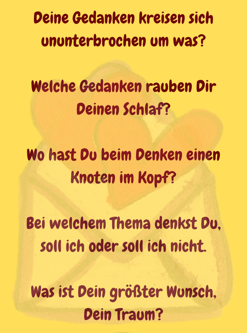 Deine Gedanken kreisen sich ununterbrochen um was?
Welche Gedanken rauben Dir Deinen Schlaf?
Wo hast Du beim Denken einen Knoten im Kopf?
Bei welchem Thema denkst Du, soll ich oder soll ich nicht.
Was ist Dein größter Wunsch, Dein Traum?