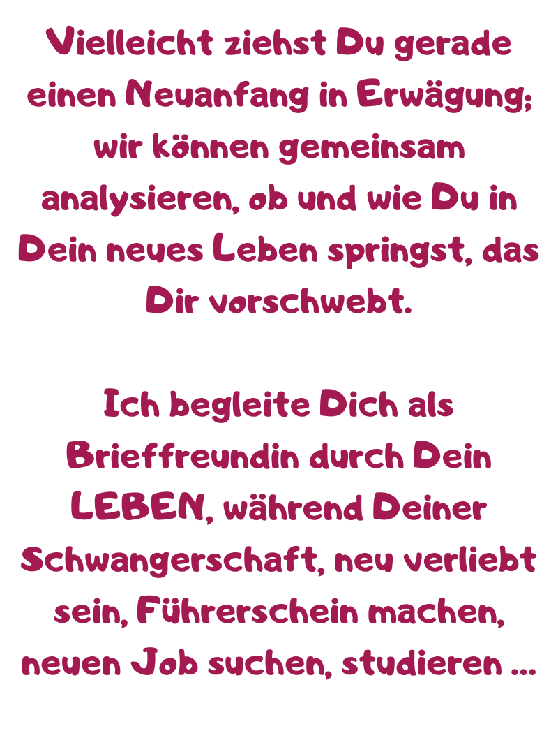 Vielleicht ziehst Du gerade einen Neuanfang in Erwägung; wir können gemeinsam analysieren, ob und wie Du in Dein neues Leben springst, das Dir vorschwebt.
Ich begleite Dich als Brieffreundin durch Dein LEBEN, während Deiner Schwangerschaft, neu verliebt sein, Führerschein machen, neuen Job suchen, studieren …
