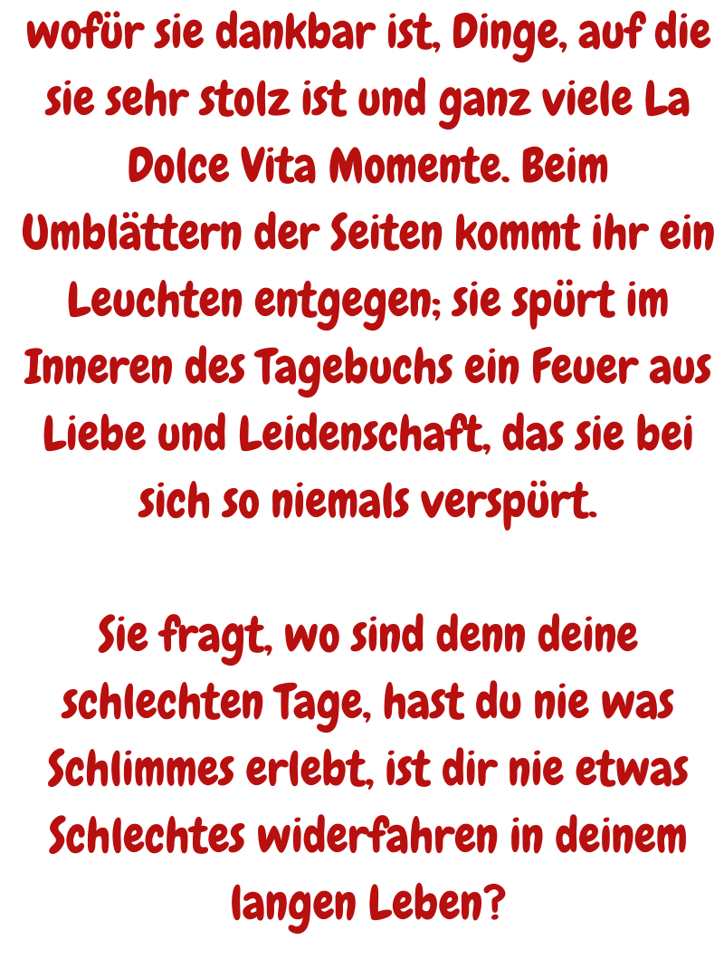 wofür sie dankbar ist, Dinge, auf die sie sehr stolz ist und ganz viele La Dolce Vita Momente. Beim Umblättern der Seiten kommt ihr ein Leuchten entgegen; sie spürt im Inneren des Tagebuchs ein Feuer aus Liebe und Leidenschaft, das sie bei sich so niemals verspürt.
Sie fragt, wo sind denn deine schlechten Tage, hast du nie was Schlimmes erlebt, ist dir nie etwas Schlechtes widerfahren in deinem langen Leben?
