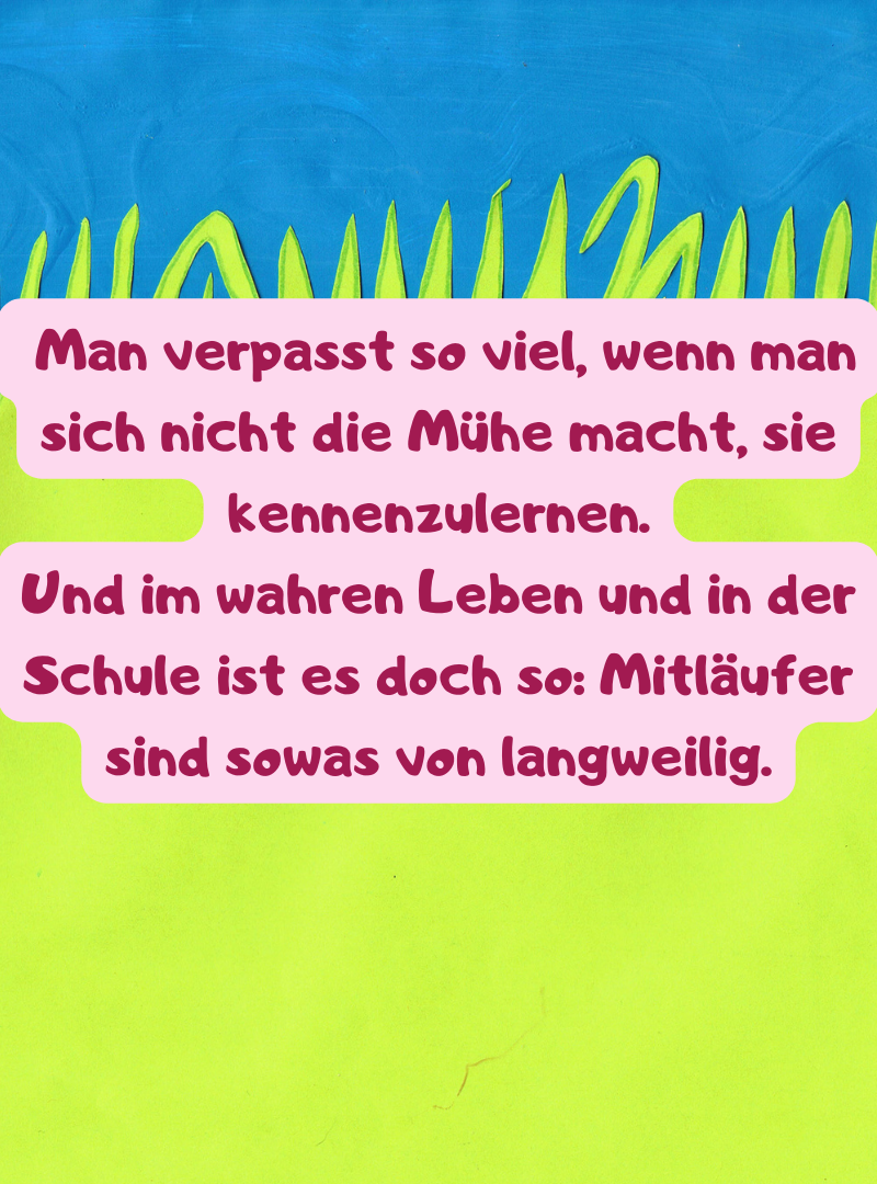  Man verpasst so viel, wenn man sich nicht die Mühe macht, sie kennenzulernen.
Und im wahren Leben und in der Schule ist es doch so: Mitläufer sind sowas von langweilig.
