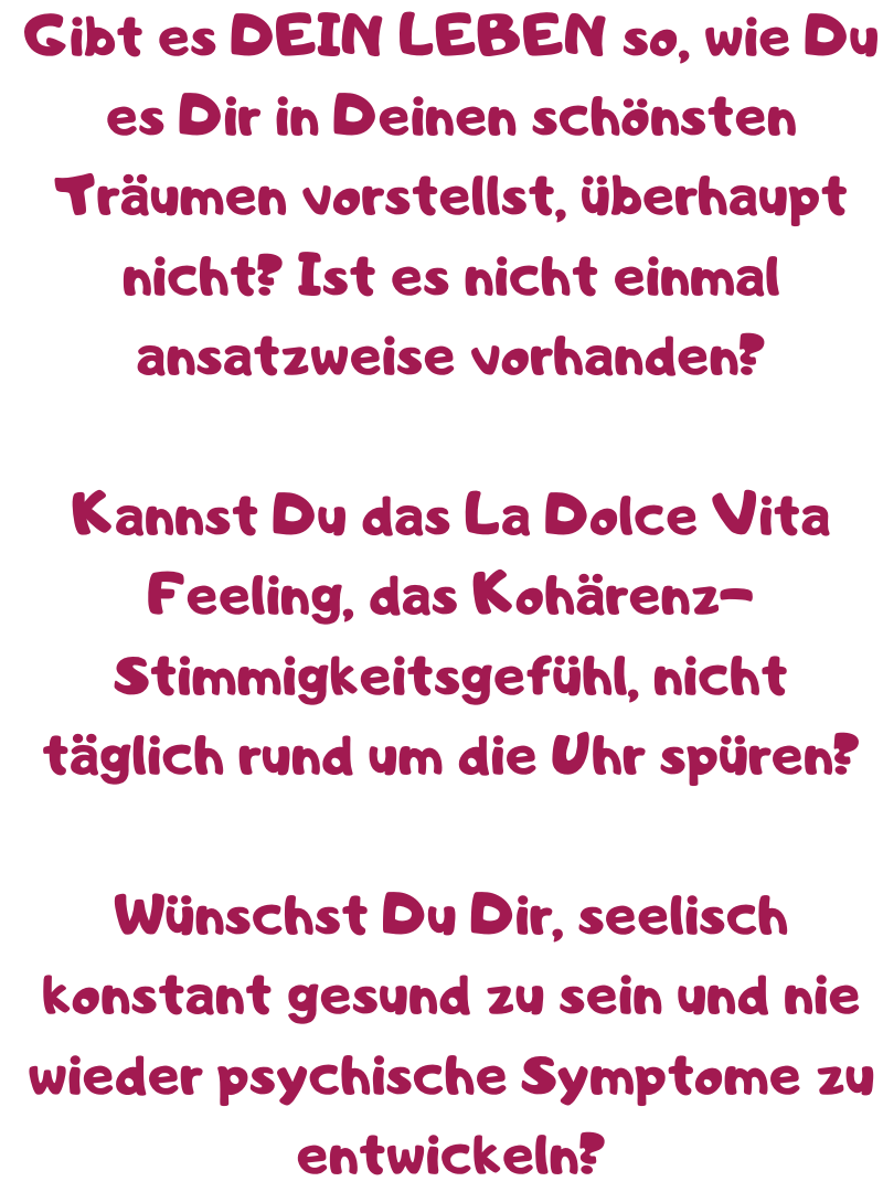 Gibt es DEIN LEBEN so, wie Du es Dir in Deinen schönsten Träumen vorstellst, überhaupt nicht? Ist es nicht einmal ansatzweise vorhanden?
Kannst Du das La Dolce Vita Feeling, das Kohärenz-Stimmigkeitsgefühl, nicht täglich rund um die Uhr spüren?
Wünschst Du Dir, seelisch konstant gesund zu sein und nie wieder psychische Symptome zu entwickeln?
