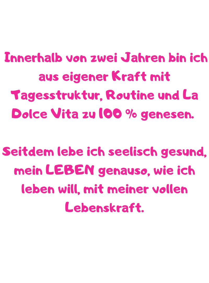 Innerhalb von zwei Jahren bin ich aus eigener Kraft mit Tagesstruktur, Routine und La Dolce Vita zu 100 % genesen. 
Seitdem lebe ich seelisch gesund, mein LEBEN genauso, wie ich leben will, mit meiner vollen Lebenskraft.
