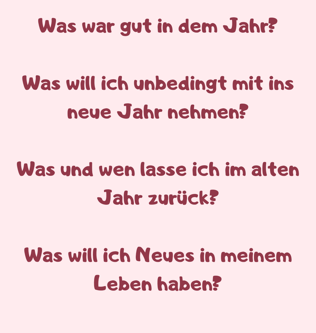 Was war gut in dem Jahr?
Was will ich unbedingt mit ins neue Jahr nehmen?
Was und wen lasse ich im alten Jahr zurück?
Was will ich Neues in meinem Leben haben?
