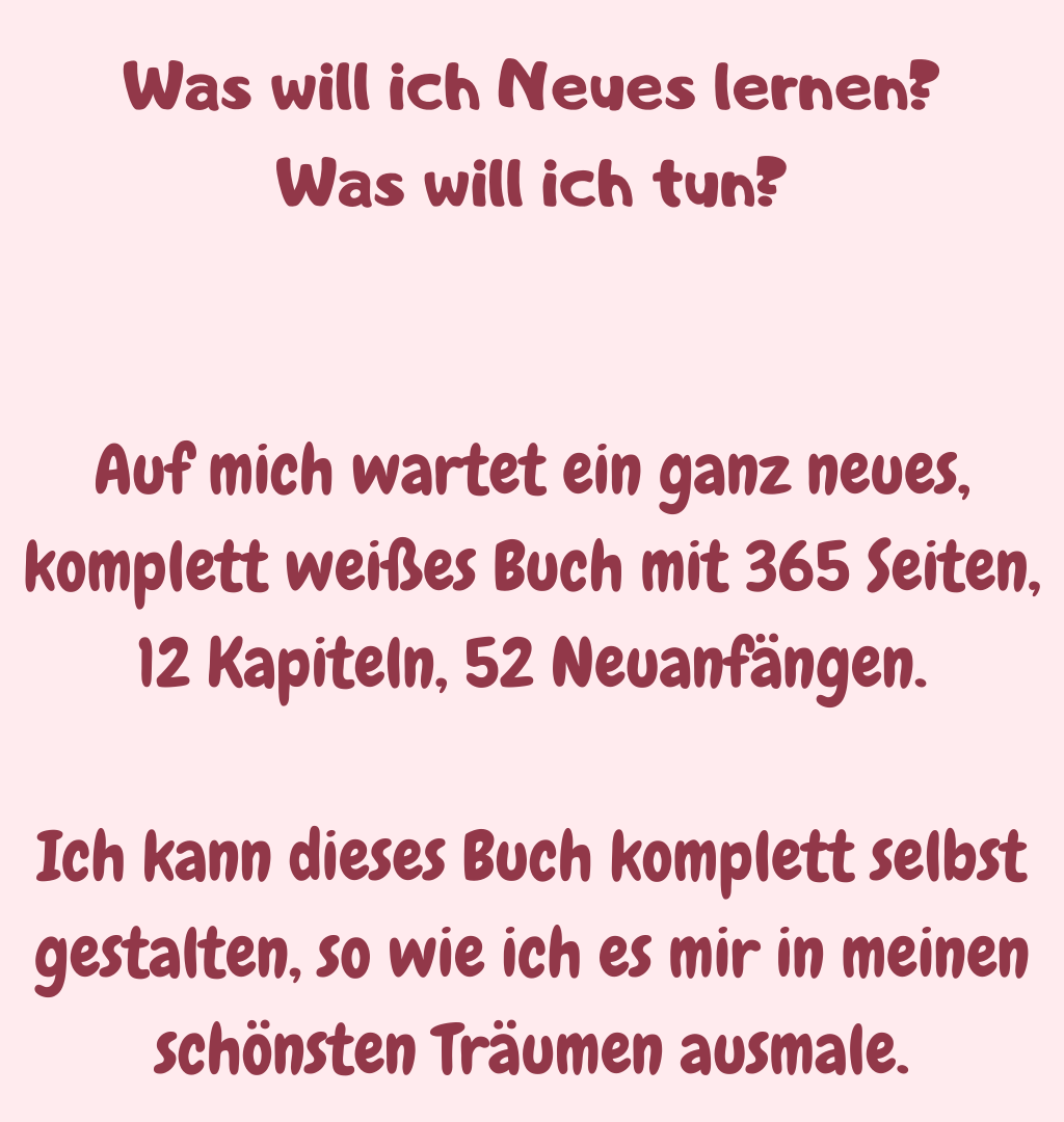 Was will ich Neues lernen?
Was will ich tun?
Auf mich wartet ein ganz neues, komplett weißes Buch mit 365 Seiten, 12 Kapiteln, 52 Neuanfängen.
Ich kann dieses Buch komplett selbst gestalten, so wie ich es mir in meinen schönsten Träumen ausmale.
