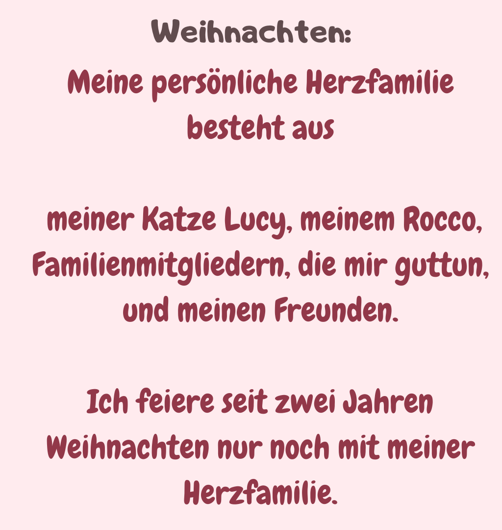 Weihnachten
Meine persönliche Herzfamilie besteht aus
 meiner Katze Lucy, meinem Rocco, Familienmitgliedern, die mir guttun, und meinen Freunden.
Ich feiere seit zwei Jahren Weihnachten nur noch mit meiner Herzfamilie.

