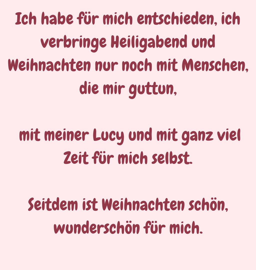 Ich habe für mich entschieden, ich verbringe Heiligabend und Weihnachten nur noch mit Menschen, die mir guttun,
 mit meiner Lucy und mit ganz viel Zeit für mich selbst.
Seitdem ist Weihnachten schön, wunderschön für mich.
