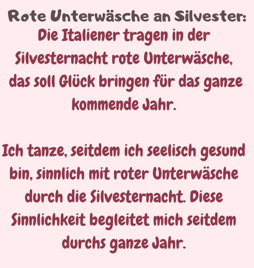 Rote Unterwäsche an Silvester:
Die Italiener tragen in der Silvesternacht rote Unterwäsche,
 das soll Glück bringen für das ganze kommende Jahr.
Ich tanze, seitdem ich seelisch gesund bin, sinnlich mit roter Unterwäsche durch die Silvesternacht. Diese Sinnlichkeit begleitet mich seitdem durchs ganze Jahr.
