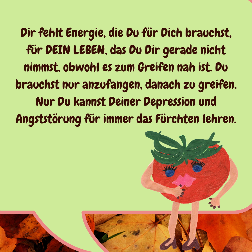 Dir fehlt Energie, die Du für Dich brauchst, für DEIN LEBEN, das Du Dir gerade nicht nimmst, obwohl es zum Greifen nah ist. Du brauchst nur anzufangen, danach zu greifen. Nur Du kannst Deiner Depression und Angststörung für immer das Fürchten lehren.
