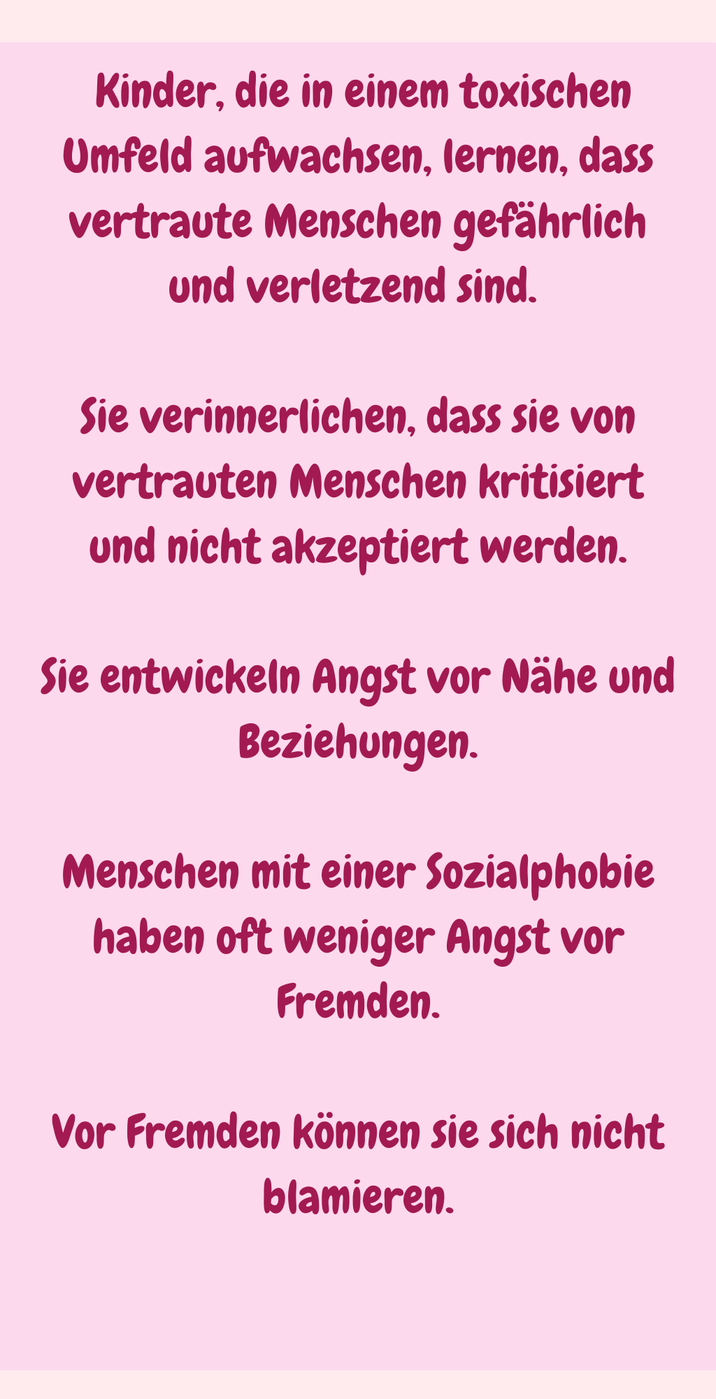
 Kinder, die in einem toxischen Umfeld aufwachsen, lernen, dass vertraute Menschen gefährlich und verletzend sind. 
Sie verinnerlichen, dass sie von vertrauten Menschen kritisiert und nicht akzeptiert werden.
Sie entwickeln Angst vor Nähe und Beziehungen.
Menschen mit einer Sozialphobie haben oft weniger Angst vor Fremden.
Vor Fremden können sie sich nicht blamieren.
