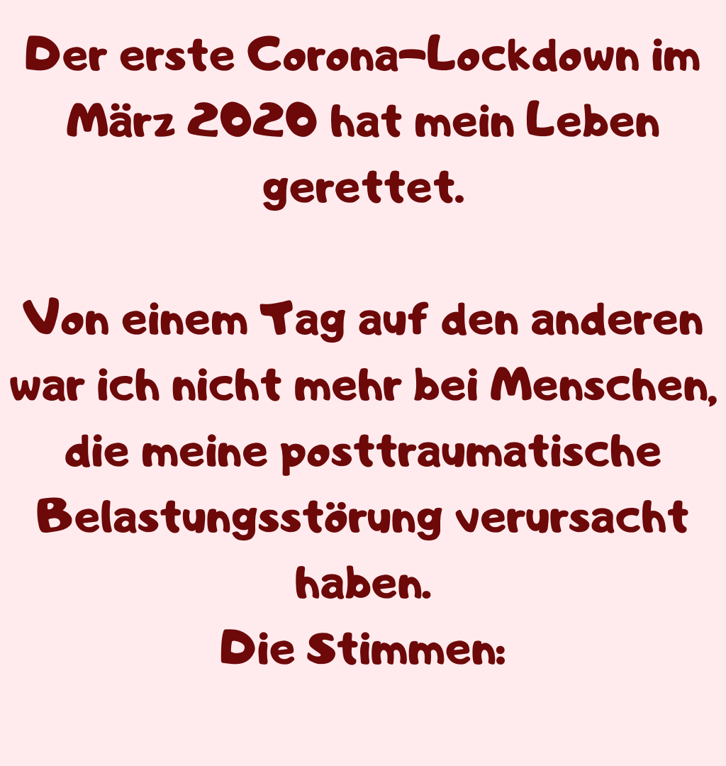 Der erste Corona-Lockdown im März 2020 hat mein Leben gerettet.
Von einem Tag auf den anderen war ich nicht mehr bei Menschen, die meine posttraumatische Belastungsstörung verursacht haben.
Die Stimmen:
