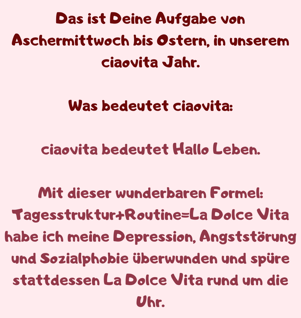 Das ist Deine Aufgabe von Aschermittwoch bis Ostern, in unserem ciaovita Jahr.
Was bedeutet ciaovita:
ciaovita bedeutet Hallo Leben.
Mit dieser wunderbaren Formel: Tagesstruktur+Routine=La Dolce Vita
habe ich meine Depression, Angststörung und Sozialphobie überwunden und spüre stattdessen La Dolce Vita rund um die Uhr.
