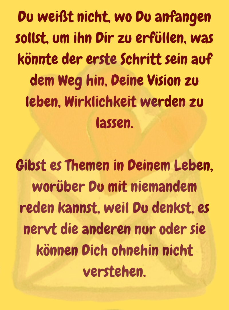 Du weißt nicht, wo Du anfangen sollst, um ihn Dir zu erfüllen, was könnte der erste Schritt sein auf dem Weg hin, Deine Vision zu leben, Wirklichkeit werden zu lassen.
Gibst es Themen in Deinem Leben, worüber Du mit niemandem reden kannst, weil Du denkst, es nervt die anderen nur oder sie können Dich ohnehin nicht verstehen.
