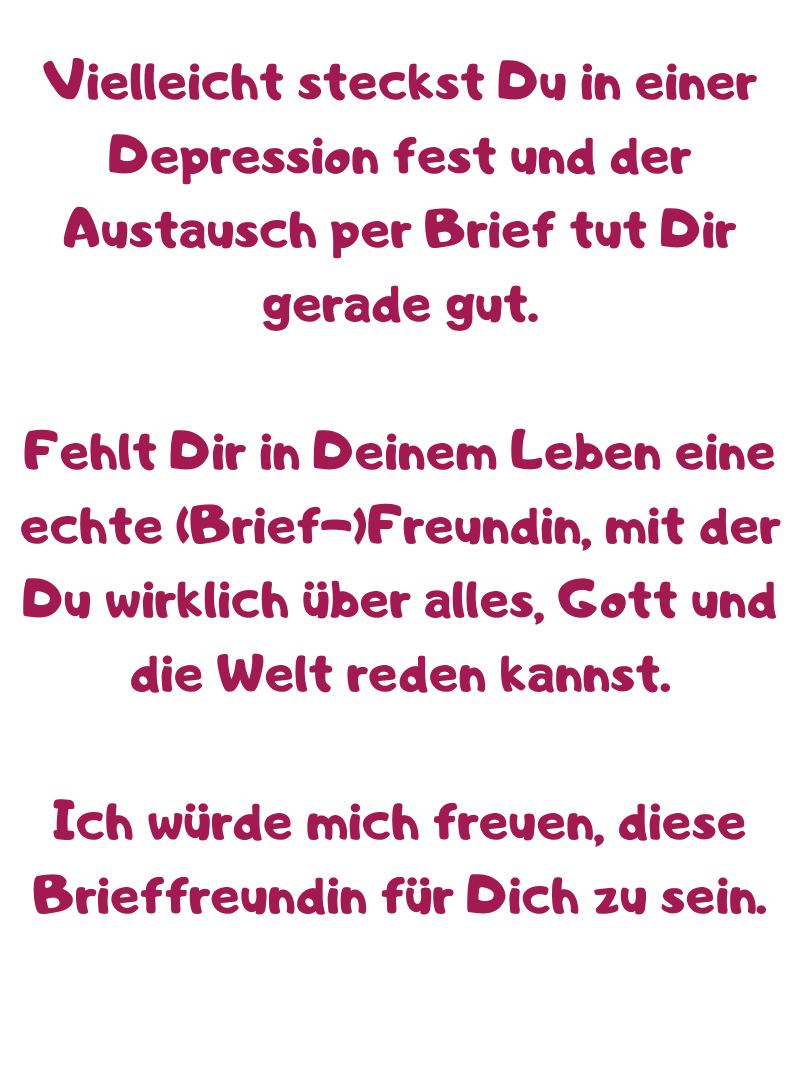 Vielleicht steckst Du in einer Depression fest und der Austausch per Brief tut Dir gerade gut.
Fehlt Dir in Deinem Leben eine echte (Brief-)Freundin, mit der Du wirklich über alles, Gott und die Welt reden kannst.
Ich würde mich freuen, diese Brieffreundin für Dich zu sein.
