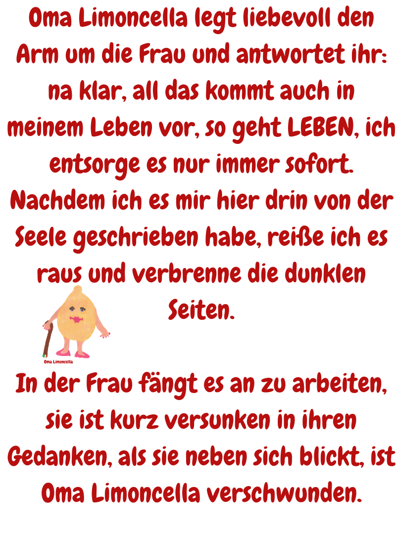 Oma Limoncella legt liebevoll den Arm um die Frau und antwortet ihr: na klar, all das kommt auch in meinem Leben vor, so geht LEBEN, ich entsorge es nur immer sofort.
Nachdem ich es mir hier drin von der Seele geschrieben habe, reiße ich es raus und verbrenne die dunklen Seiten.
In der Frau fängt es an zu arbeiten, sie ist kurz versunken in ihren Gedanken, als sie neben sich blickt, ist Oma Limoncella verschwunden.
