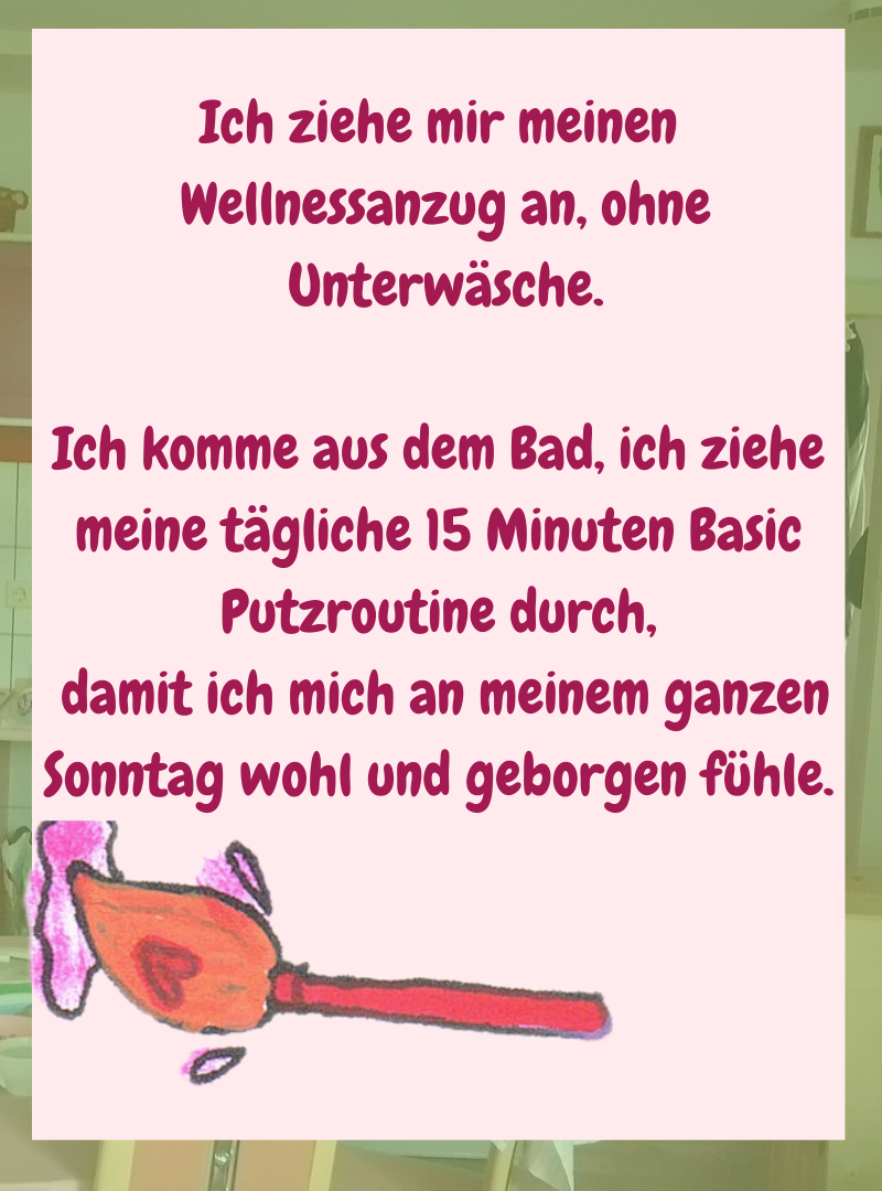 Ich ziehe mir meinen
Wellnessanzug an, ohne
Unterwäsche.
Ich komme aus dem Bad, ich ziehe meine tägliche 15 Minuten Basic Putzroutine durch,
damit ich mich an meinem ganzen Sonntag wohl und geborgen fühle.