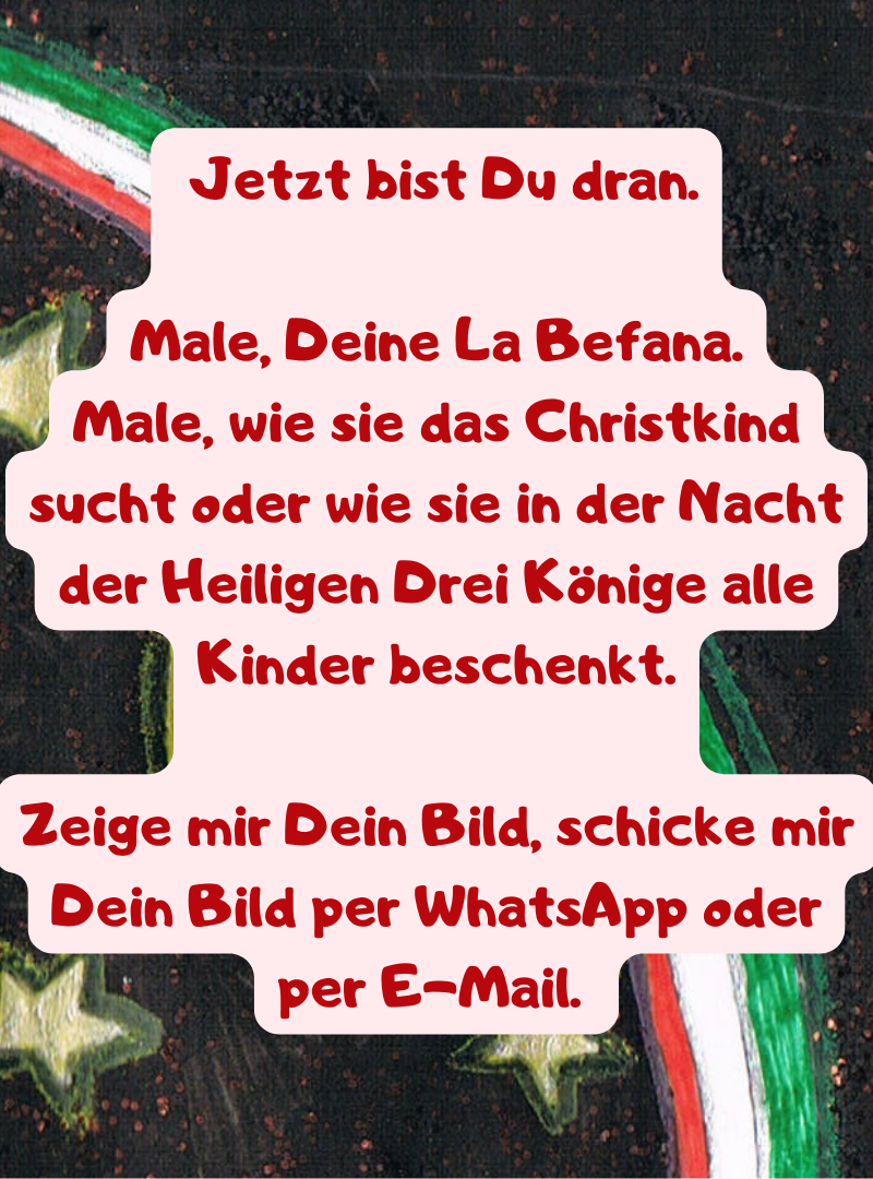  Jetzt bist Du dran.
Male, Deine La Befana.
Male, wie sie das Christkind sucht oder wie sie in der Nacht der Heiligen Drei Könige alle Kinder beschenkt.
Zeige mir Dein Bild, schicke mir Dein Bild per WhatsApp oder per E-Mail. 
