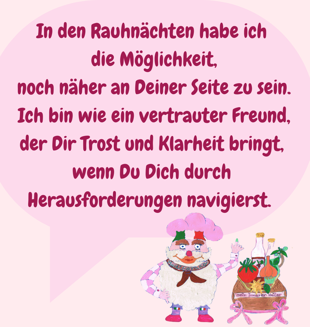 In den Rauhnächten habe ich
 die Möglichkeit,
 noch näher an Deiner Seite zu sein.
 Ich bin wie ein vertrauter Freund,
 der Dir Trost und Klarheit bringt, 
wenn Du Dich durch Herausforderungen navigierst. 