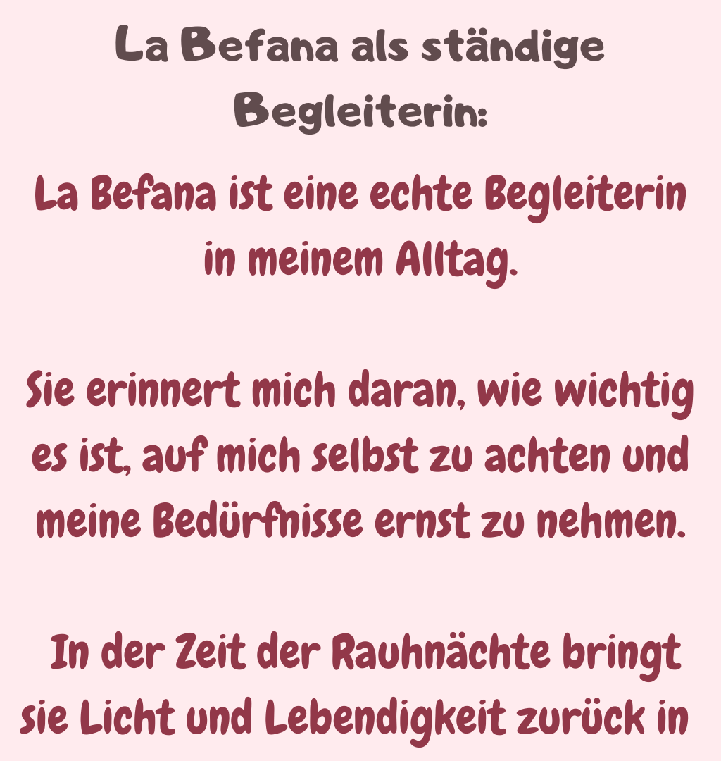 La Befana als ständige Begleiterin:
La Befana ist eine echte Begleiterin in meinem Alltag.
Sie erinnert mich daran, wie wichtig es ist, auf mich selbst zu achten und meine Bedürfnisse ernst zu nehmen.
 In der Zeit der Rauhnächte bringt sie Licht und Lebendigkeit zurück in 