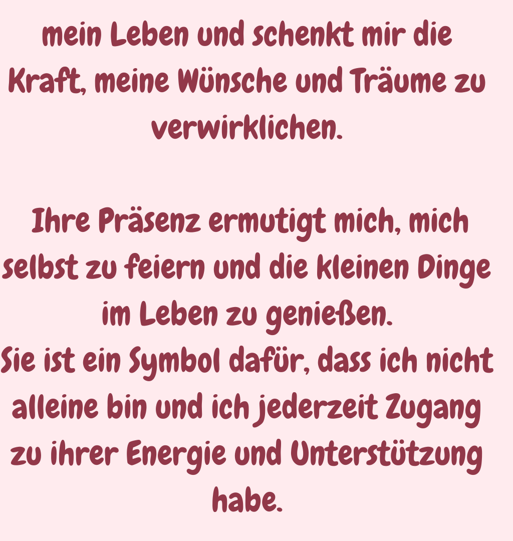 mein Leben und schenkt mir die Kraft, meine Wünsche und Träume zu verwirklichen.
 Ihre Präsenz ermutigt mich, mich selbst zu feiern und die kleinen Dinge im Leben zu genießen.
Sie ist ein Symbol dafür, dass ich nicht alleine bin und ich jederzeit Zugang zu ihrer Energie und Unterstützung habe.
