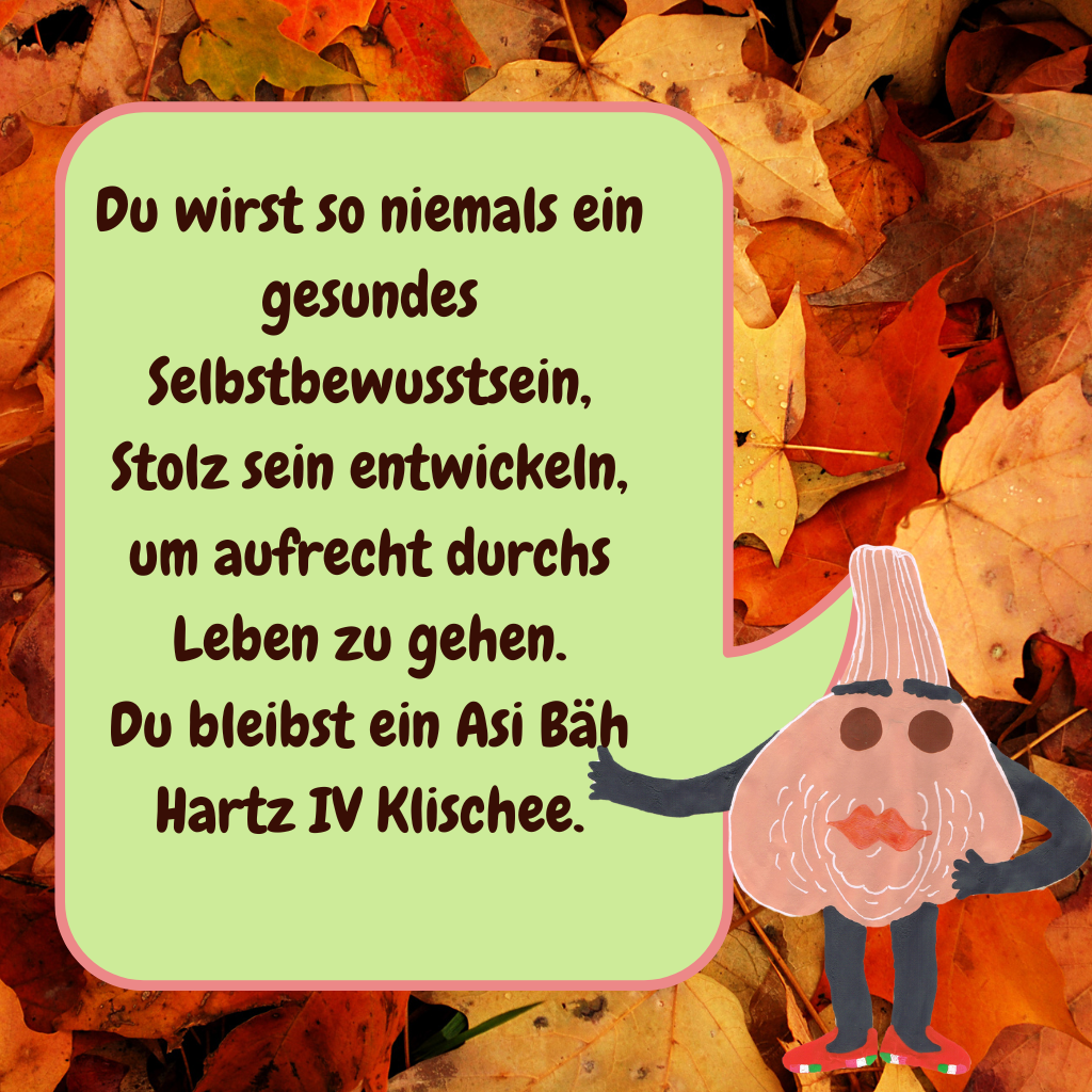 Du wirst so niemals ein gesundes Selbstbewusstsein, Stolz sein entwickeln, um aufrecht durchs Leben zu gehen.
Du bleibst ein Asi Bäh Hartz IV Klischee.