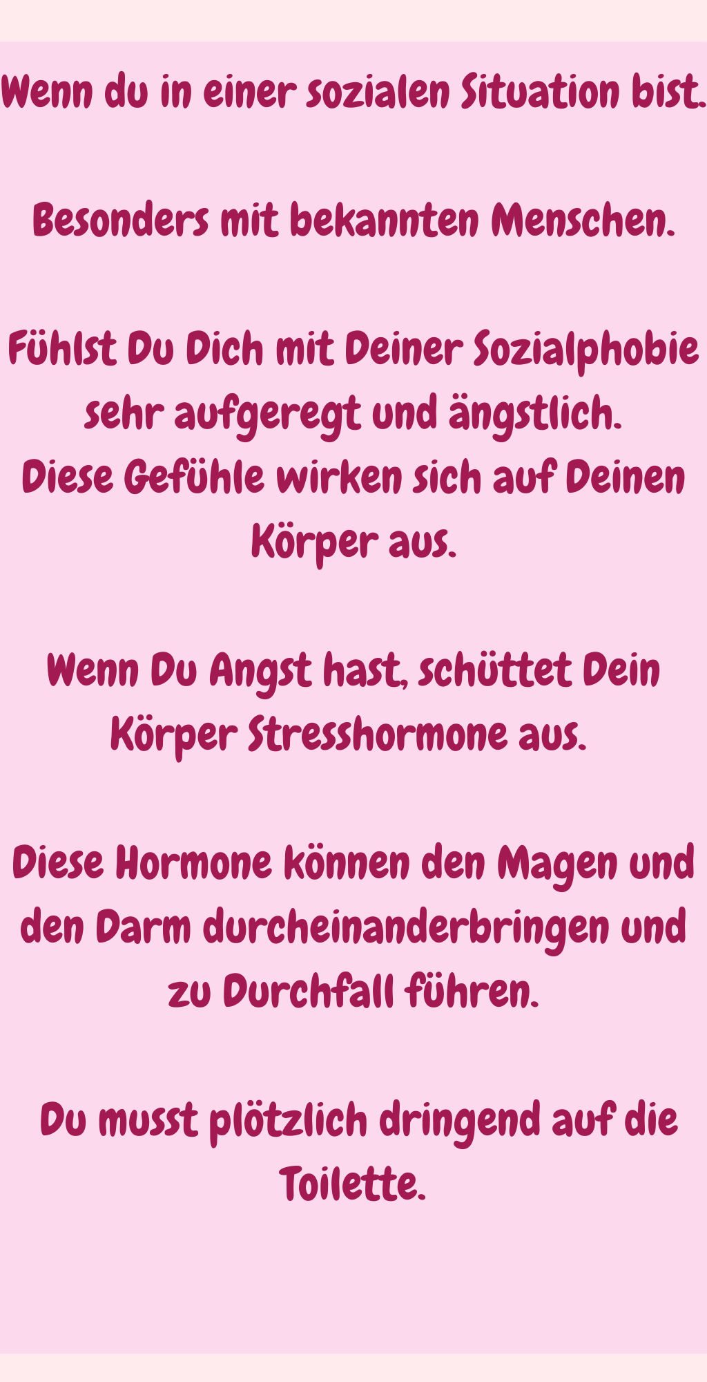 
Wenn du in einer sozialen Situation bist.
Besonders mit bekannten Menschen.
Fühlst Du Dich mit Deiner Sozialphobie sehr aufgeregt und ängstlich.
Diese Gefühle wirken sich auf Deinen Körper aus.
Wenn Du Angst hast, schüttet Dein Körper Stresshormone aus. 
Diese Hormone können den Magen und den Darm durcheinanderbringen und zu Durchfall führen.
 Du musst plötzlich dringend auf die Toilette.