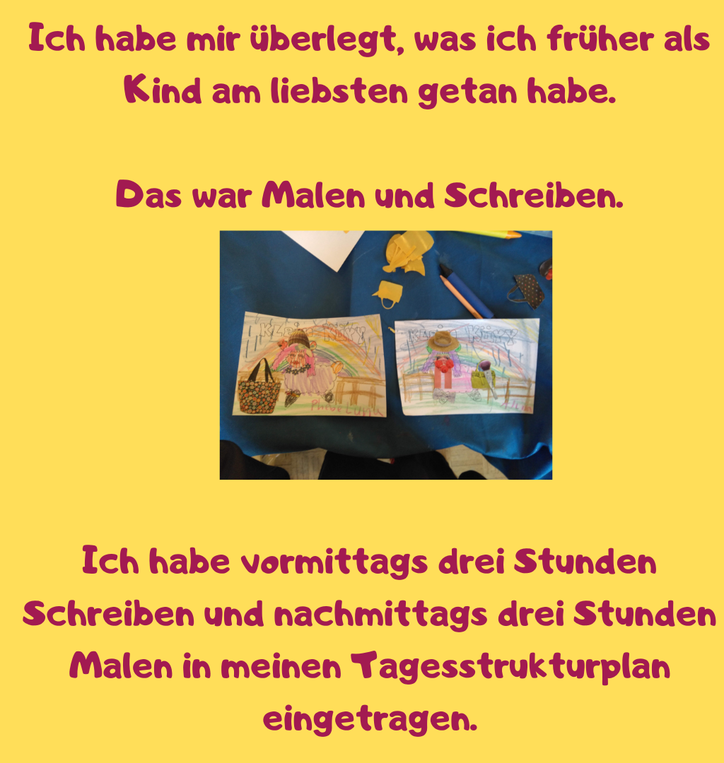 Ich habe mir überlegt, was ich früher als Kind am liebsten getan habe.
Das war Malen und Schreiben.
Ich habe vormittags drei Stunden Schreiben und nachmittags drei Stunden Malen in meinen Tagesstrukturplan eingetragen.
