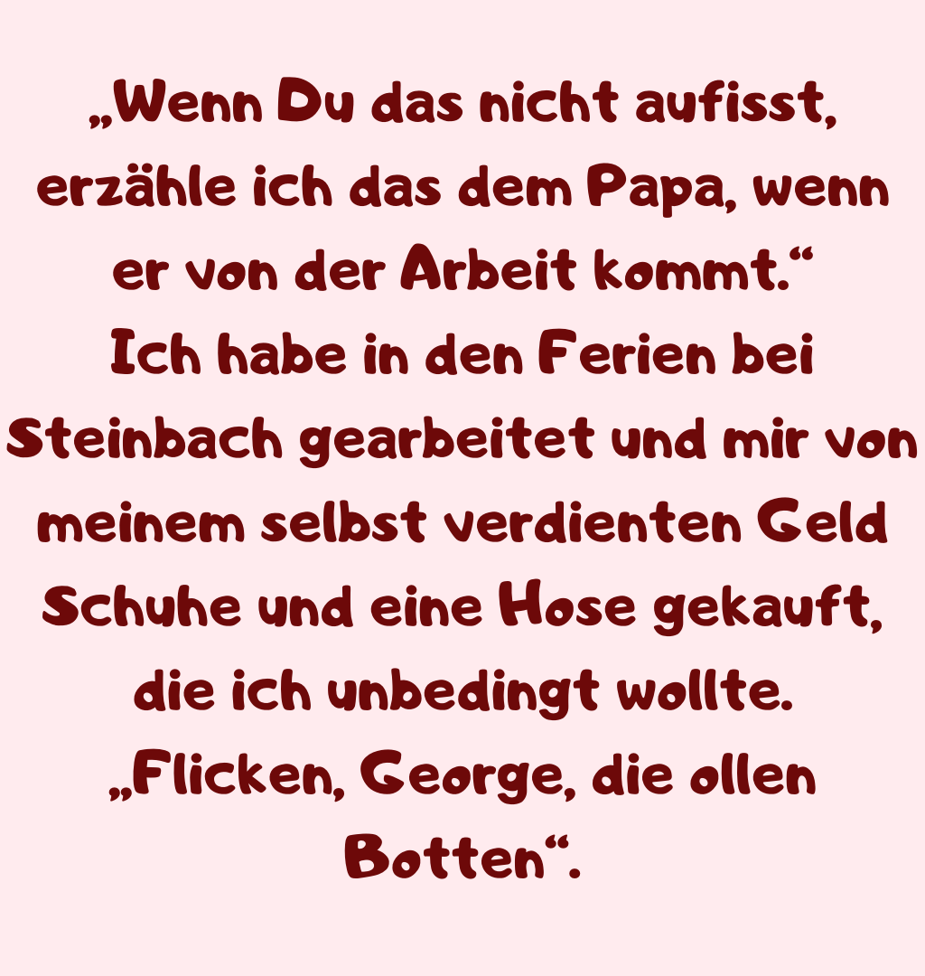 „Wenn Du das nicht aufisst, erzähle ich das dem Papa, wenn er von der Arbeit kommt.“
Ich habe in den Ferien bei Steinbach gearbeitet und mir von meinem selbst verdienten Geld Schuhe und eine Hose gekauft, die ich unbedingt wollte.
„Flicken, George, die ollen Botten“.
