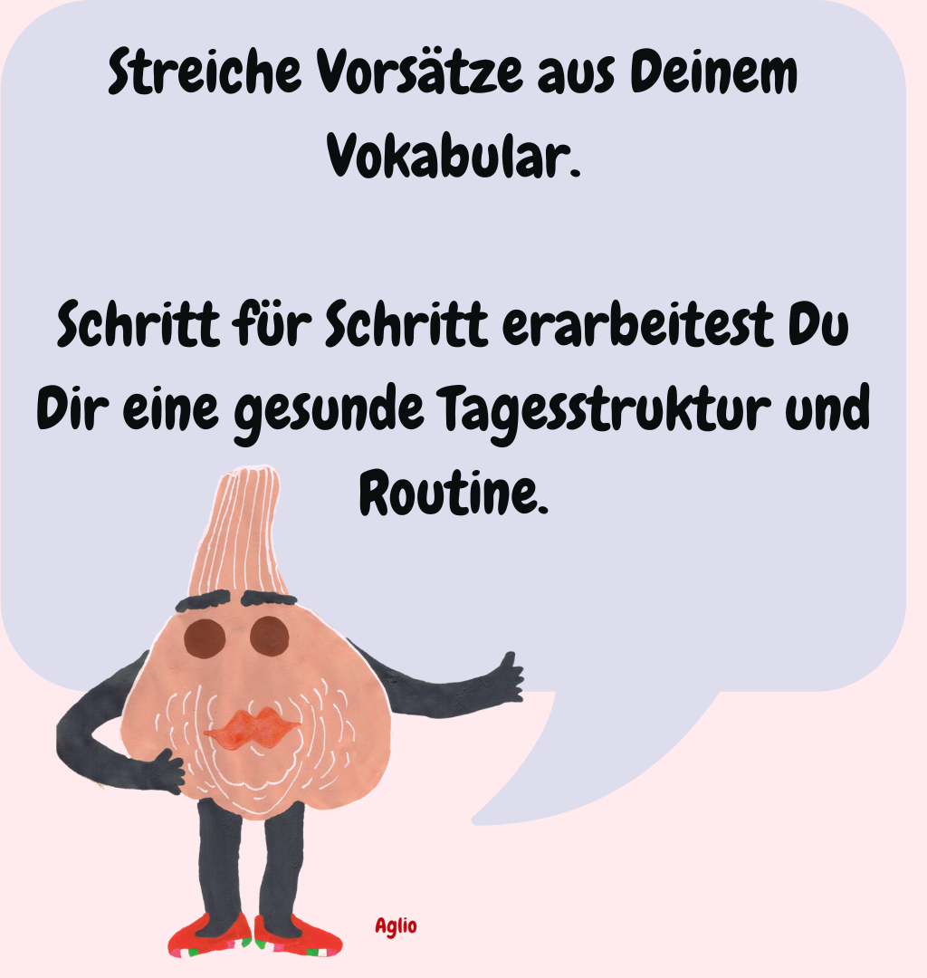 Streiche Vorsätze aus Deinem Vokabular.
Schritt für Schritt erarbeitest Du Dir eine gesunde Tagesstruktur und Routine.
