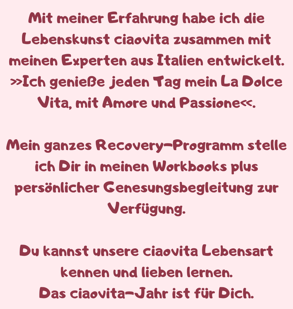 Mit meiner Erfahrung habe ich die Lebenskunst ciaovita zusammen mit meinen Experten aus Italien entwickelt.
»Ich genieße jeden Tag mein La Dolce Vita, mit Amore und Passione«.
Mein ganzes Recovery-Programm stelle ich Dir in meinen Workbooks plus persönlicher Genesungsbegleitung zur Verfügung.
Du kannst unsere ciaovita Lebensart kennen und lieben lernen.
Das ciaovita-Jahr ist für Dich.
