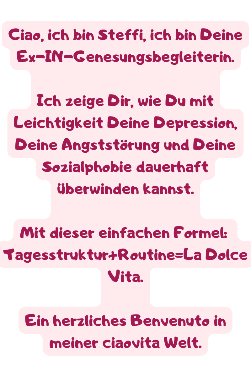 Ciao, ich bin Steffi, ich bin Deine Ex-IN-Genesungsbegleiterin.
Ich zeige Dir, wie Du mit Leichtigkeit Deine Depression, Deine Angststörung und Deine Sozialphobie dauerhaft überwinden kannst.
Mit dieser einfachen Formel: 
Tagesstruktur+Routine=La Dolce Vita.
Ein herzliches Benvenuto in meiner ciaovita Welt.