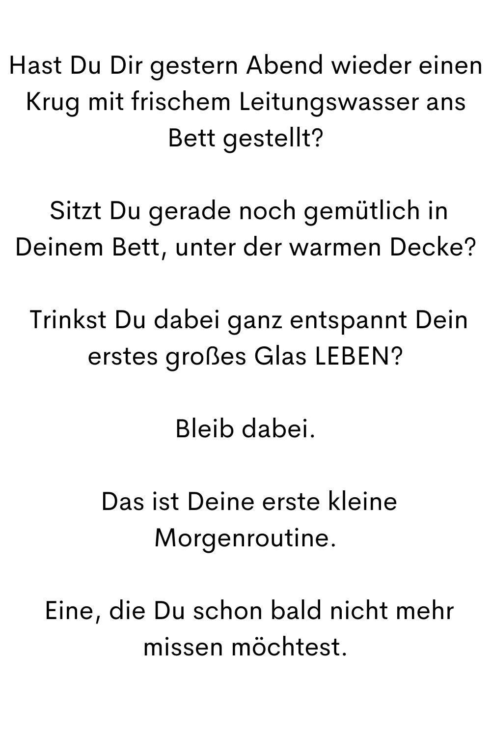 Hast Du Dir gestern Abend wieder einen Krug mit frischem Leitungswasser ans Bett gestellt?
 Sitzt Du gerade noch gemütlich in Deinem Bett, unter der warmen Decke?
 Trinkst Du dabei ganz entspannt Dein erstes großes Glas LEBEN?
Bleib dabei.
 Das ist Deine erste kleine Morgenroutine.
 Eine, die Du schon bald nicht mehr missen möchtest.

