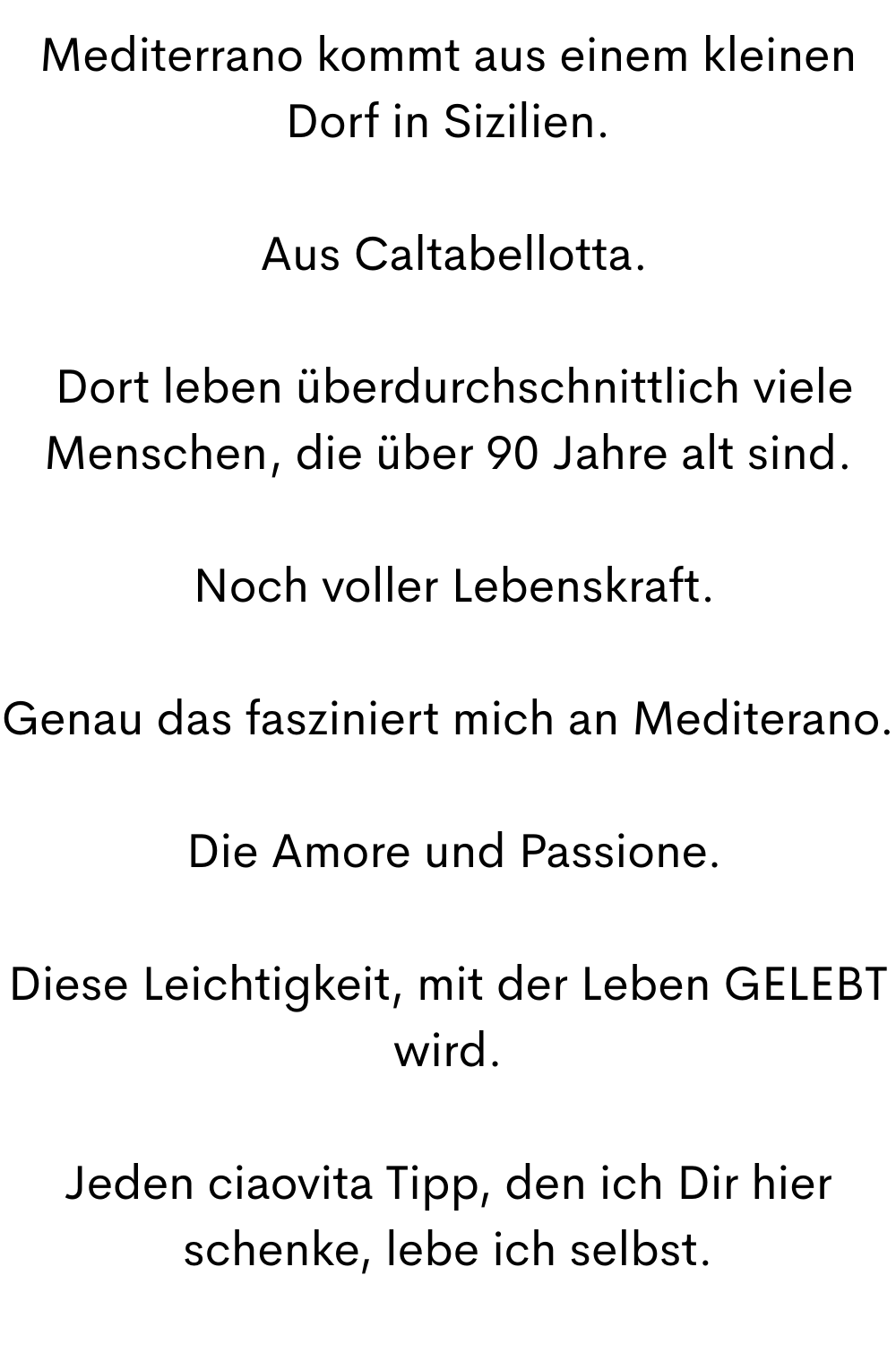 Mediterrano kommt aus einem kleinen Dorf in Sizilien.
 Aus Caltabellotta.
 Dort leben überdurchschnittlich viele Menschen, die über 90 Jahre alt sind.
 Noch voller Lebenskraft.
Genau das fasziniert mich an Mediterano.
 Die Amore und Passione.
Diese Leichtigkeit, mit der Leben GELEBT wird.
Jeden ciaovita Tipp, den ich Dir hier schenke, lebe ich selbst.
