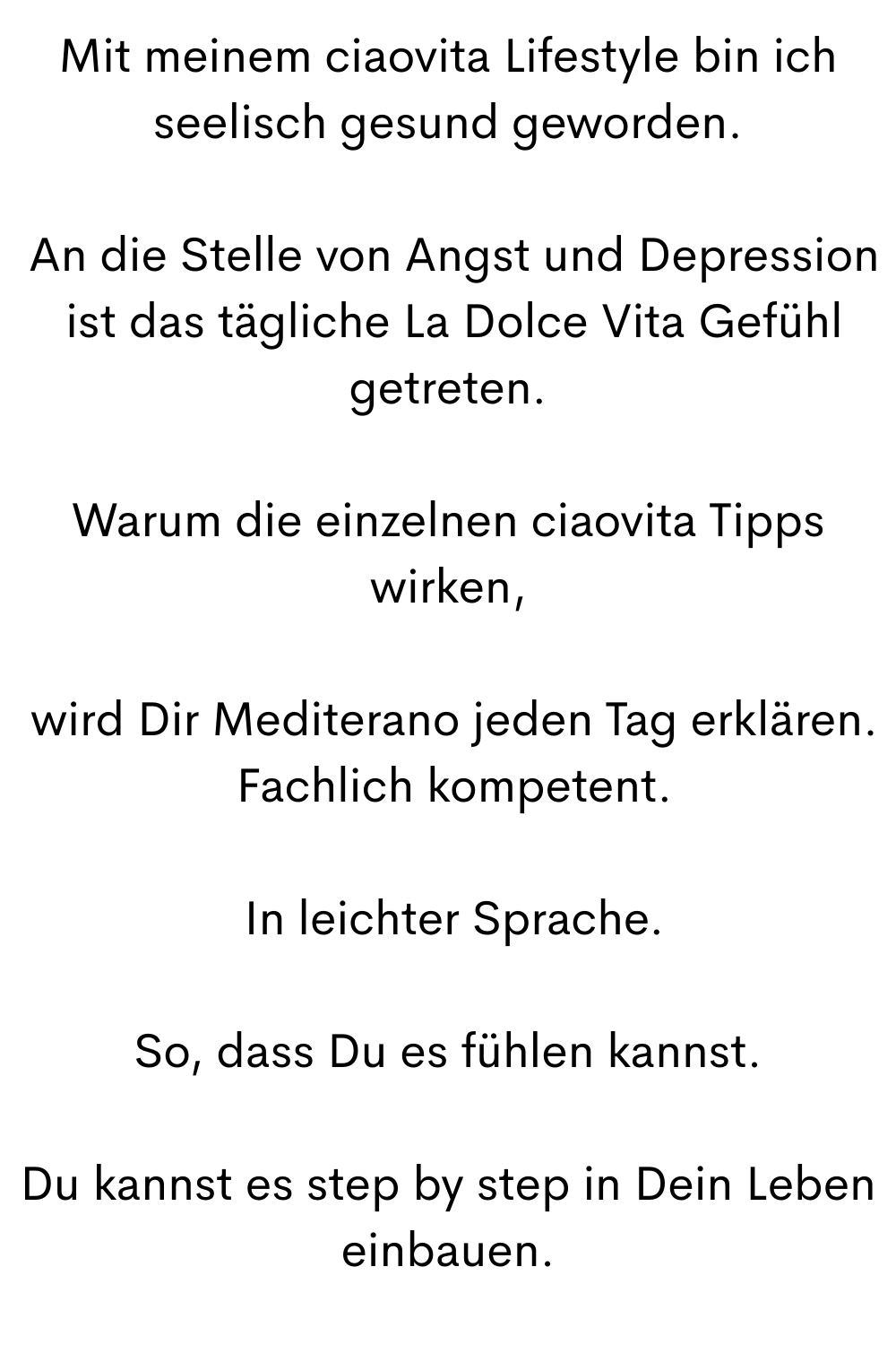 Mit meinem ciaovita Lifestyle bin ich seelisch gesund geworden.
 An die Stelle von Angst und Depression
 ist das tägliche La Dolce Vita Gefühl getreten.
Warum die einzelnen ciaovita Tipps wirken,
 wird Dir Mediterano jeden Tag erklären.
 Fachlich kompetent.
 In leichter Sprache.
So, dass Du es fühlen kannst.
Du kannst es step by step in Dein Leben einbauen.
