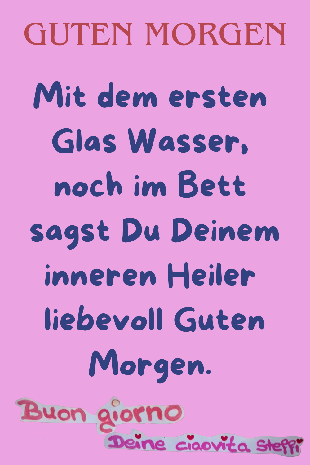 Guten MorgenMit dem ersten Glas Wasser, noch im Bett
 sagst Du Deinem inneren Heiler
 liebevoll Guten Morgen.
buongiorno, Deine ciaovita Steffi.
