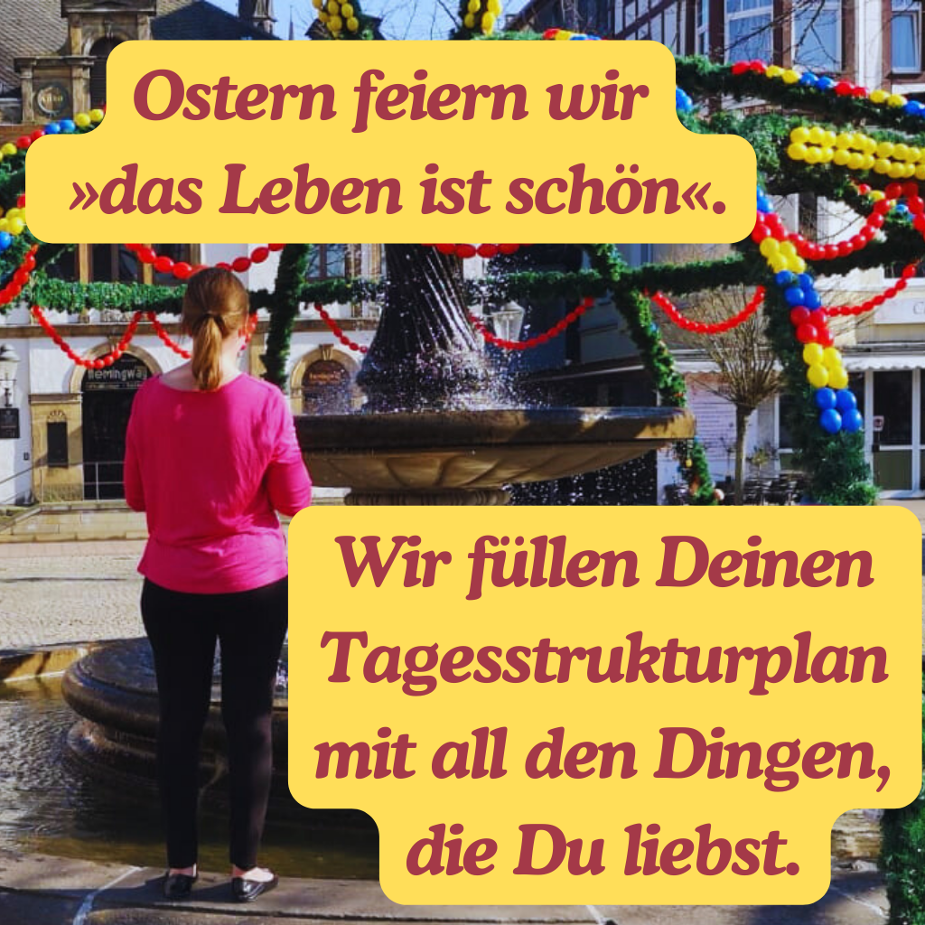 Ostern feiern wir
 »das Leben ist schön«.
Wir füllen Deinen Tagesstrukturplan mit all den Dingen, die Du liebst.