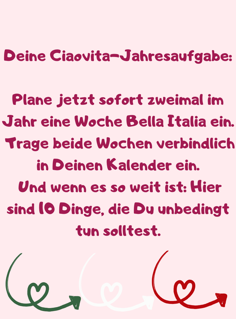 Deine ciaovita-Jahresaufgabe:
Plane jetzt sofort zweimal im Jahr eine Woche Bella Italia ein.
 Trage beide Wochen verbindlich in Deinen Kalender ein.
 Und wenn es so weit ist: Hier sind 10 Dinge, die Du unbedingt tun solltest.
