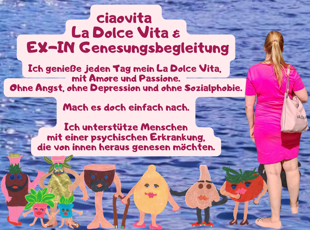 ciaovita 
La Dolce Vita &
 EX-IN Genesungsbegleitung
Ich genieße jeden Tag mein La Dolce Vita, 
mit Amore und Passione.
Ohne Angst, ohne Depression und ohne Sozialphobie.
Mach es doch einfach nach.
Ich unterstütze Menschen
 mit einer psychischen Erkrankung, 
die von innen heraus genesen möchten.
